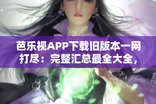 芭乐视APP下载旧版本一网打尽：完整汇总最全大全，一键获取非常简便