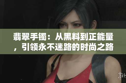 翡翠手镯：从黑料到正能量，引领永不迷路的时尚之路