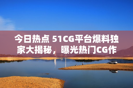 今日热点 51CG平台爆料独家大揭秘，曝光热门CG作品幕后内幕！