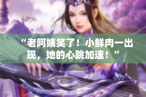 “老阿姨笑了！小鲜肉一出现，她的心跳加速！”