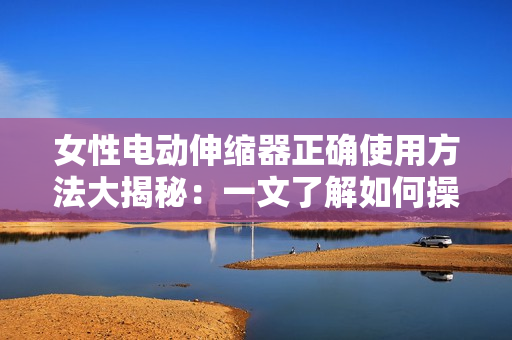 女性电动伸缩器正确使用方法大揭秘：一文了解如何操作以及注意事项