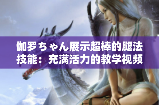 伽罗ちゃん展示超棒的腿法技能：充满活力的教学视频！