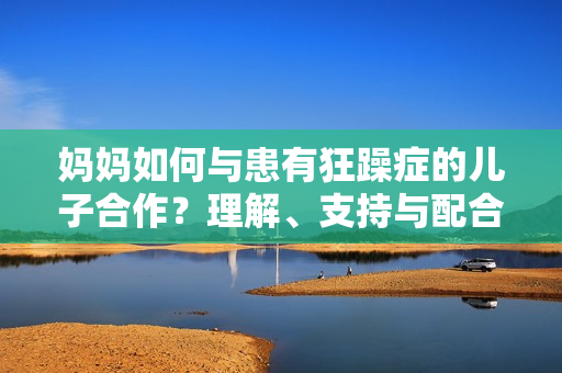 妈妈如何与患有狂躁症的儿子合作？理解、支持与配合的有效方法