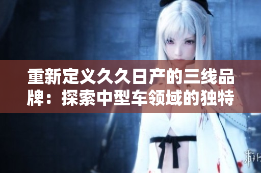 重新定义久久日产的三线品牌：探索中型车领域的独特魅力