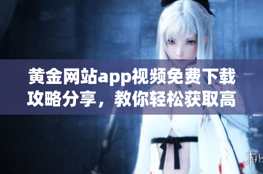 黄金网站app视频免费下载攻略分享，教你轻松获取高清无水印视频