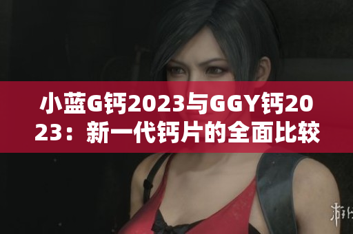 小蓝G钙2023与GGY钙2023：新一代钙片的全面比较与分析