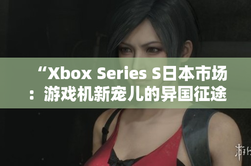 “Xbox Series S日本市场：游戏机新宠儿的异国征途”