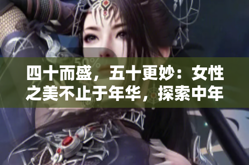 四十而盛，五十更妙：女性之美不止于年华，探索中年风采的秘密
