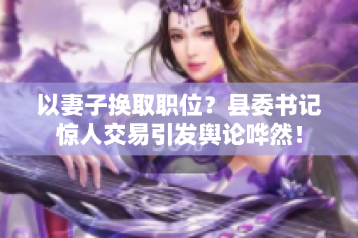 以妻子换取职位？县委书记惊人交易引发舆论哗然！