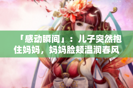 「感动瞬间」：儿子突然抱住妈妈，妈妈脸颊温润春风