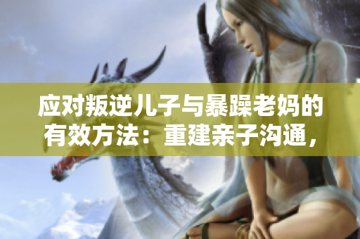 应对叛逆儿子与暴躁老妈的有效方法：重建亲子沟通，建立尊重与理解