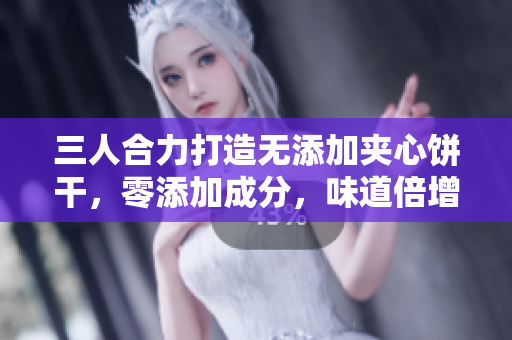 三人合力打造无添加夹心饼干，零添加成分，味道倍增，营养丰富。