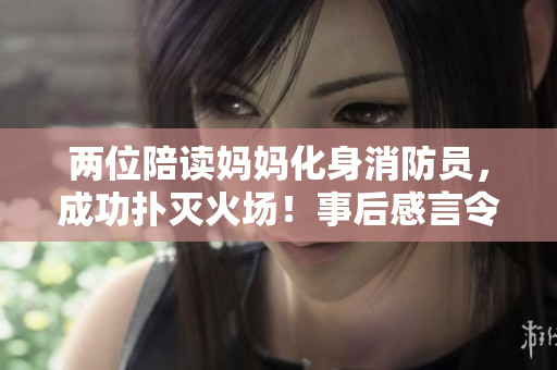 两位陪读妈妈化身消防员，成功扑灭火场！事后感言令人动容