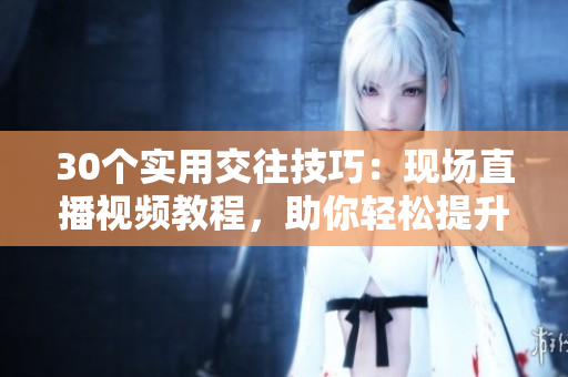 30个实用交往技巧：现场直播视频教程，助你轻松提升人际交往技能！