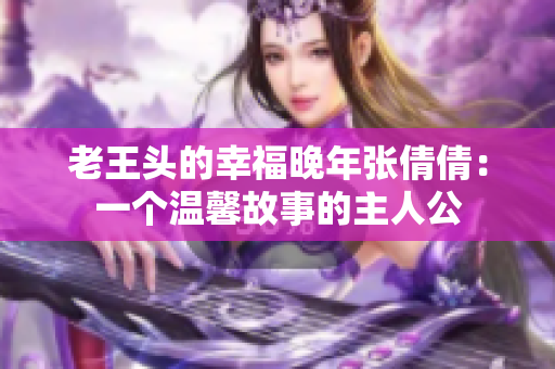 老王头的幸福晚年张倩倩：一个温馨故事的主人公