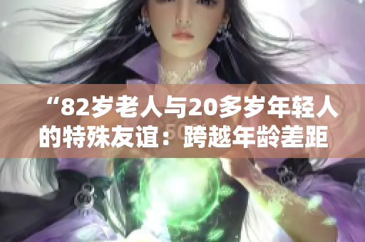 “82岁老人与20多岁年轻人的特殊友谊：跨越年龄差距的真情故事”