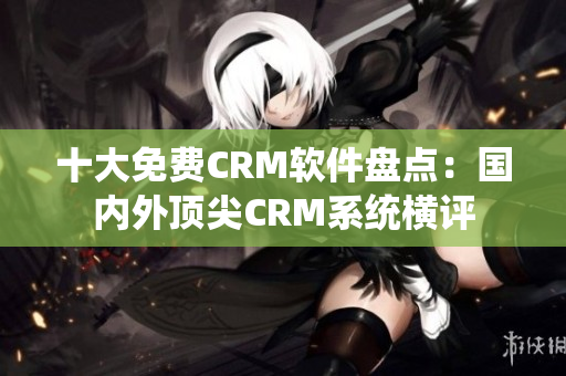 十大免费CRM软件盘点：国内外顶尖CRM系统横评
