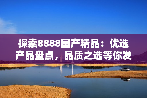 探索8888国产精品：优选产品盘点，品质之选等你发现！