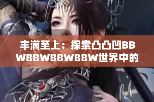 丰满至上：探索凸凸凹BBWBBWBBWBBW世界中的身体美学与文化认同