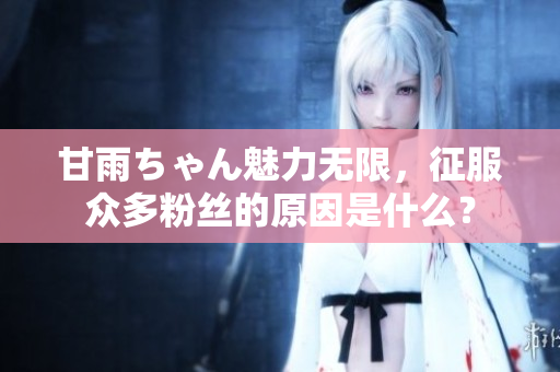 甘雨ちゃん魅力无限，征服众多粉丝的原因是什么？