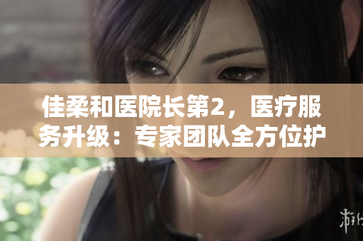 佳柔和医院长第2，医疗服务升级：专家团队全方位护航您的健康