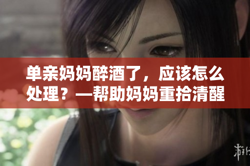 单亲妈妈醉酒了，应该怎么处理？—帮助妈妈重拾清醒自我