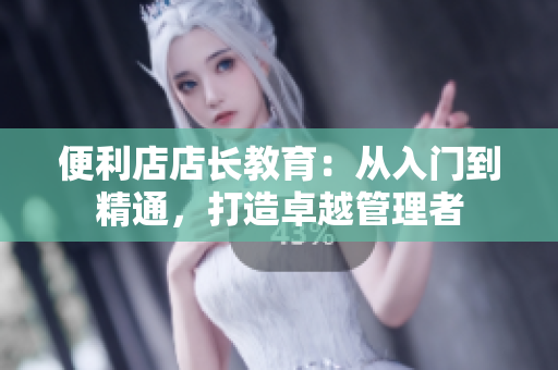 便利店店长教育：从入门到精通，打造卓越管理者