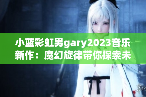 小蓝彩虹男gary2023音乐新作：魔幻旋律带你探索未知