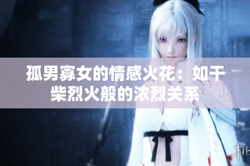孤男寡女的情感火花：如干柴烈火般的浓烈关系