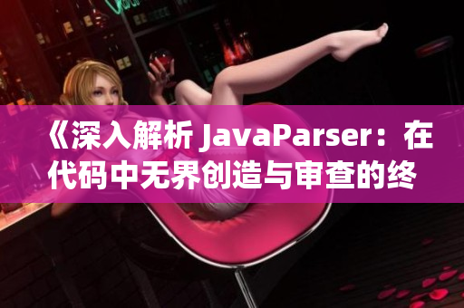 《深入解析 JavaParser：在代码中无界创造与审查的终极指南》