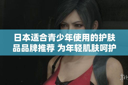 日本适合青少年使用的护肤品品牌推荐 为年轻肌肤呵护的日本品牌选拔