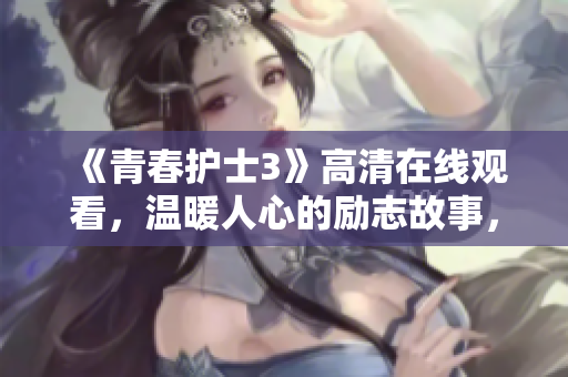 《青春护士3》高清在线观看，温暖人心的励志故事，感动生命的温情时刻！