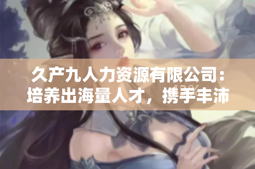 久产九人力资源有限公司：培养出海量人才，携手丰沛有鱼，共创美好未来