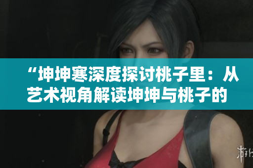 “坤坤寒深度探讨桃子里：从艺术视角解读坤坤与桃子的关系”