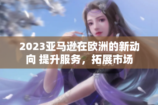 2023亚马逊在欧洲的新动向 提升服务，拓展市场