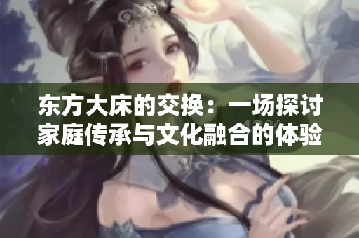 东方大床的交换：一场探讨家庭传承与文化融合的体验