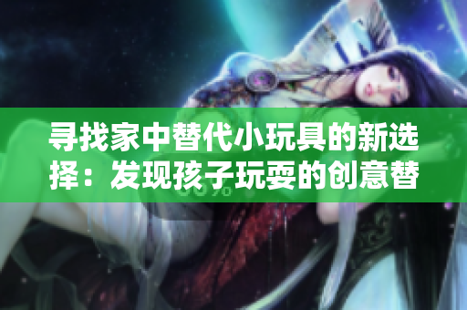 寻找家中替代小玩具的新选择：发现孩子玩耍的创意替代品