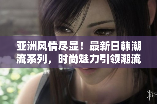 亚洲风情尽显！最新日韩潮流系列，时尚魅力引领潮流潮酷！