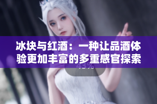 冰块与红酒：一种让品酒体验更加丰富的多重感官探索