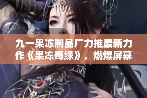 九一果冻制品厂力推最新力作《果冻奇缘》，燃爆屏幕的红桃情感纠葛！