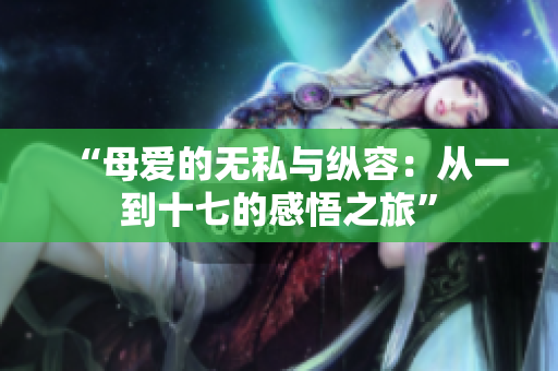 “母爱的无私与纵容：从一到十七的感悟之旅”