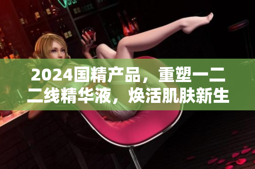 2024国精产品，重塑一二二线精华液，焕活肌肤新生