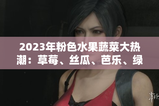 2023年粉色水果蔬菜大热潮：草莓、丝瓜、芭乐、绿巨人、樱桃、秋葵豪华组合