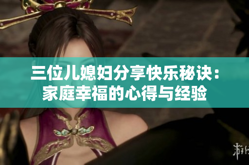 三位儿媳妇分享快乐秘诀：家庭幸福的心得与经验