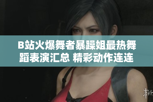 B站火爆舞者暴躁姐最热舞蹈表演汇总 精彩动作连连，舞姿带你飞
