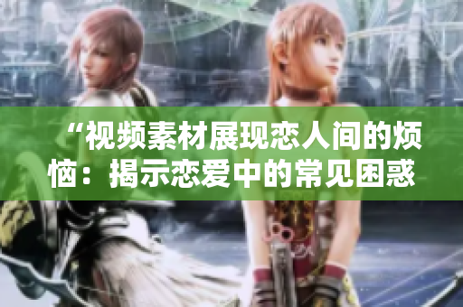 “视频素材展现恋人间的烦恼：揭示恋爱中的常见困惑与挑战”
