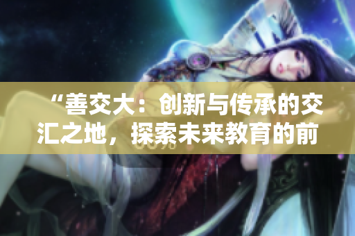 “善交大：创新与传承的交汇之地，探索未来教育的前沿路径”