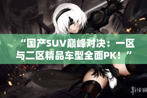 “国产SUV巅峰对决：一区与二区精品车型全面PK！”