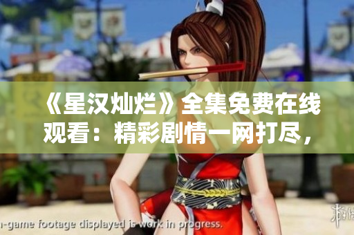 《星汉灿烂》全集免费在线观看：精彩剧情一网打尽，尽情畅享影视盛宴