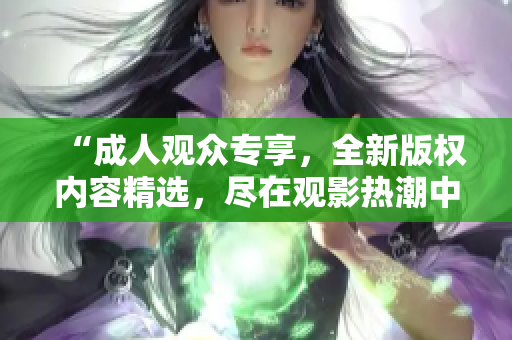 “成人观众专享，全新版权内容精选，尽在观影热潮中燃爆！”